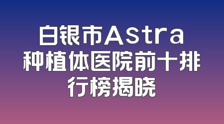 白银市Astra种植体医院前十排行榜揭晓