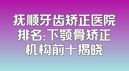 抚顺牙齿矫正医院排名：下颚骨矫正机构前十揭晓