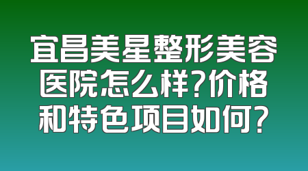 宜昌美星整形美容医院怎么样？价格和特色项目如何？