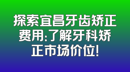 探索宜昌牙齿矫正费用：了解牙科矫正市场价位！