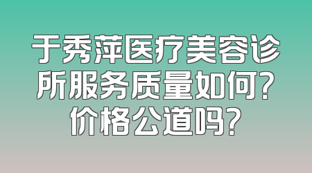 于秀萍医疗美容诊所服务质量如何？价格公道吗？