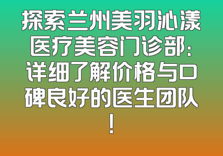 探索兰州美羽沁漾医疗美容门诊部：详细了解价格与口碑良好的医生团队！