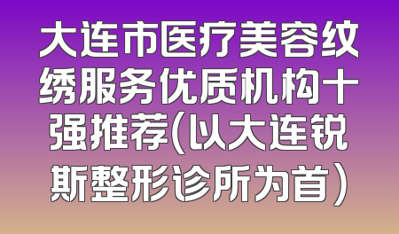 大连市医疗美容纹绣服务优质机构十强推荐（以大连锐斯整形诊所为首）