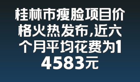 桂林市瘦脸项目价格火热发布，近六个月平均花费为14583元