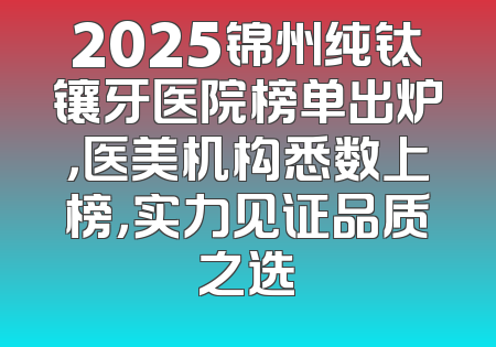 2025锦州纯钛镶牙医院榜单出炉，医美机构悉数上榜，实力见证品质之选