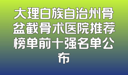 大理白族自治州骨盆截骨术医院推荐榜单前十强名单公布