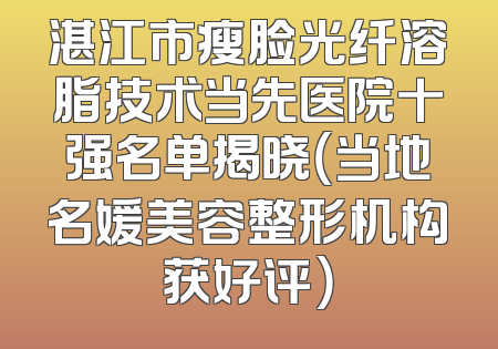 湛江市瘦脸光纤溶脂技术当先医院十强名单揭晓（当地名媛美容整形机构获好评）