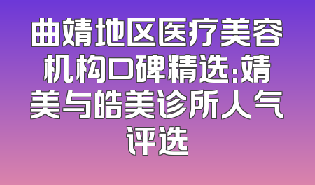 曲靖地区医疗美容机构口碑精选：靖美与皓美诊所人气评选