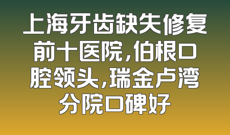 上海牙齿缺失修复前十医院，伯根口腔领头，瑞金卢湾分院口碑好