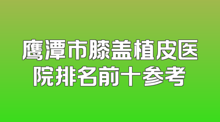 鹰潭市膝盖植皮医院排名前十参考