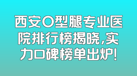 西安O型腿专业医院排行榜揭晓，实力口碑榜单出炉！