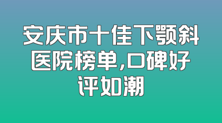 安庆市十佳下颚斜医院榜单，口碑好评如潮