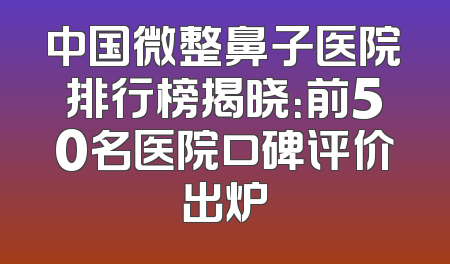 中国微整鼻子医院排行榜揭晓：前50名医院口碑评价出炉