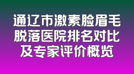 通辽市激素脸眉毛脱落医院排名对比及专家评价概览