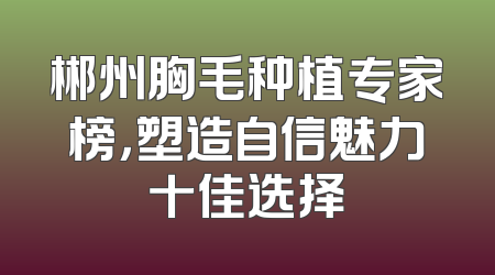 郴州胸毛种植专家榜，塑造自信魅力十佳选择
