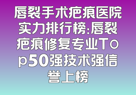 唇裂手术疤痕医院实力排行榜：唇裂疤痕修复专业Top50强技术强信誉上榜