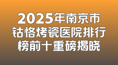 2025年南京市钴恪烤瓷医院排行榜前十重磅揭晓