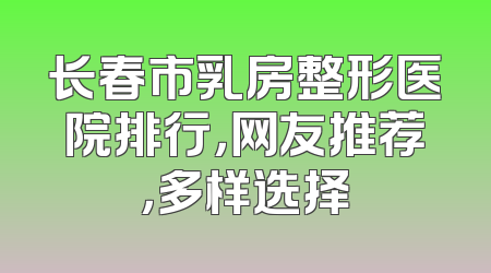 长春市乳房整形医院排行，网友推荐，多样选择