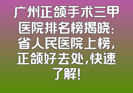 广州正颌手术三甲医院排名榜揭晓：省人民医院上榜，正颌好去处，快速了解！