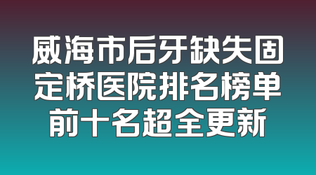 威海市后牙缺失固定桥医院排名榜单前十名超全更新
