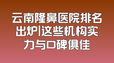 云南隆鼻医院排名出炉｜这些机构实力与口碑俱佳