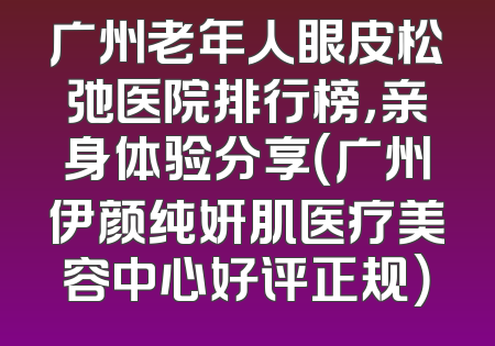 广州老年人眼皮松弛医院排行榜，亲身体验分享（广州伊颜纯妍肌医疗美容中心好评正规）