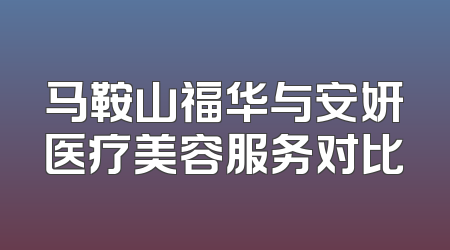 马鞍山福华与安妍医疗美容服务对比