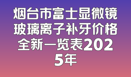 烟台市富士显微镜玻璃离子补牙价格全新一览表2025年