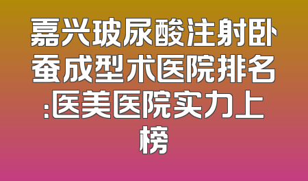 嘉兴玻尿酸注射卧蚕成型术医院排名：医美医院实力上榜
