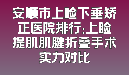 安顺市上睑下垂矫正医院排行：上睑提肌肌腱折叠手术实力对比