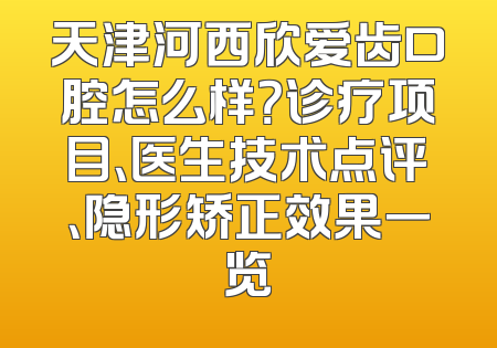 天津河西欣爱齿口腔怎么样？诊疗项目、医生技术点评、隐形矫正效果一览