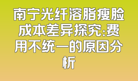 南宁光纤溶脂瘦脸成本差异探究：费用不统一的原因分析