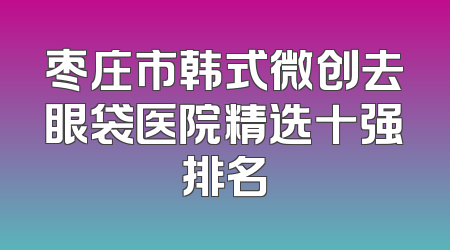 枣庄市韩式微创去眼袋医院精选十强排名