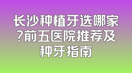 长沙种植牙选哪家？前五医院推荐及种牙指南