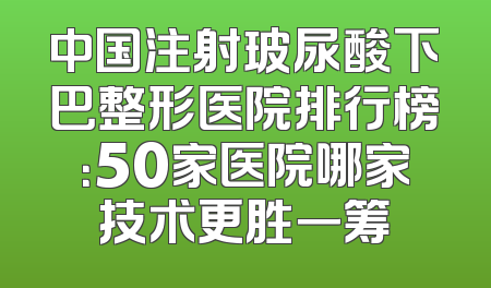 中国注射玻尿酸下巴整形医院排行榜：50家医院哪家技术更胜一筹