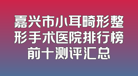嘉兴市小耳畸形整形手术医院排行榜前十测评汇总