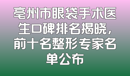 亳州市眼袋手术医生口碑排名揭晓，前十名整形专家名单公布