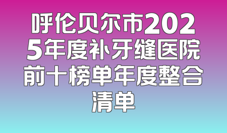 呼伦贝尔市2025年度补牙缝医院前十榜单年度整合清单