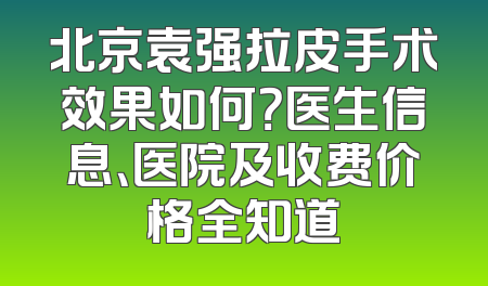 北京袁强拉皮手术效果如何？医生信息、医院及收费价格全知道