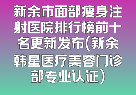新余市面部瘦身注射医院排行榜前十名更新发布（新余韩星医疗美容门诊部专业认证）