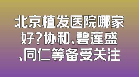 北京植发医院哪家好？协和、碧莲盛、同仁等备受关注