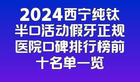 2024西宁纯钛半口活动假牙正规医院口碑排行榜前十名单一览