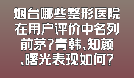 烟台哪些整形医院在用户评价中名列前茅？青韩、知颜、曙光表现如何？