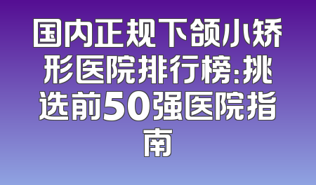 国内正规下颌小矫形医院排行榜：挑选前50强医院指南