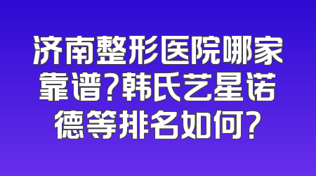 济南整形医院哪家靠谱？韩氏艺星诺德等排名如何？