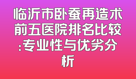 临沂市卧蚕再造术前五医院排名比较：专业性与优劣分析
