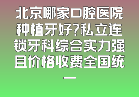 北京哪家口腔医院种植牙好？私立连锁牙科综合实力强且价格收费全国统一