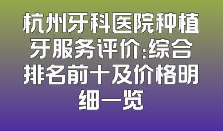 杭州牙科医院种植牙服务评价：综合排名前十及价格明细一览