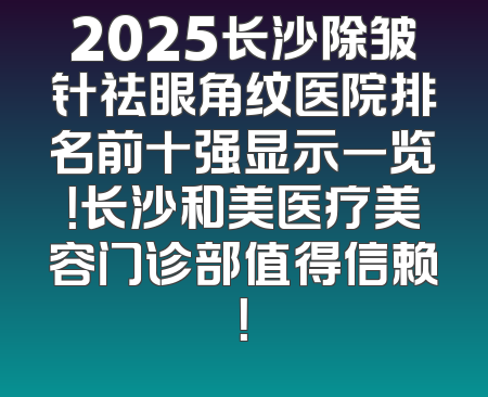 2025长沙除皱针祛眼角纹医院排名前十强显示一览！长沙和美医疗美容门诊部值得信赖！
