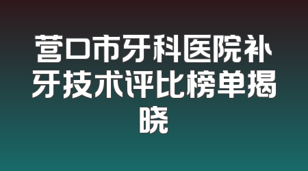 营口市牙科医院补牙技术评比榜单揭晓
